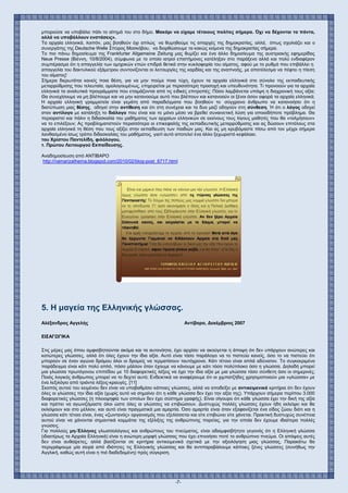 -7-
μπορούσε να υποβάλει πάλι το αίτημά του στο δήμο. Μακάρι να είχαμε τέτοιους πολίτες σήμερα. Όχι να δέχονται τα πάντα,
αλλά να υποβάλλουν ενστάσεις».
Τα αρχαία ελληνικά, λοιπόν, μας βοηθούν όχι απλώς να θυμηθούμε τις απαρχές της δημοκρατίας, αλλά, όπως σχολιάζει και ο
συνεργάτης της Deutsche Welle Σπύρος Μοσκόβου, να διορθώσουμε τα κακώς κείμενα της δημοκρατίας σήμερα.
Το πιο πάνω δημοσίευμα της Frankfurter Allgemeine Zeitung μας θυμίζει και ένα άλλο δημοσίευμα της αυστριακής εφημερίδας
Neue Presse (Βιέννη, 10/8/2004), σύμφωνα με το οποίο ιατροί επιστήμονες κατέληξαν στο παράξενο αλλά και πολύ ενδιαφέρον
συμπέρασμα ότι η απαγγελία των ομηρικών επών επιδρά θετικά στην κυκλοφορία του αίματος, αφού με το ρυθμό που επιβάλλει η
απαγγελία του δακτυλικού εξάμετρου συντονίζονται οι λειτουργίες της καρδίας και της αναπνοής, με αποτέλεσμα να πέφτει η πίεση
του αίματος!
Σήμερα διερωτάται κανείς ποια θέση, για να μην πούμε ποια τύχη, έχουν τα αρχαία ελληνικά στο σύνολο της εκπαιδευτικής
μεταρρύθμισης που τελευταία, ομολογουμένως, επιχειρείται με περισσότερη προσοχή και υπευθυνότητα. Τι προνοούν για τα αρχαία
ελληνικά τα αναλυτικά προγράμματα που ετοιμάζονται από τις ειδικές επιτροπές; Πόσο λαμβάνεται υπόψη η διαχρονική τους αξία;
Θα συνεχίσουμε να μη βλέπουμε και να μην κατανοούμε αυτό που βλέπουν και κατανοούν οι ξένοι όσον αφορά τα αρχαία ελληνικά;
Η αρχαία ελληνική γραμματεία είναι γεμάτη από παραδείγματα που βοηθούν το σύγχρονο άνθρωπο να κατανοήσει ότι η
διατύπωση μιας θέσης, οδηγεί στην αντίθεση και ότι στη συνέχεια και τα δυο μαζί οδηγούν στη σύνθεση. Ή ότι ο λόγος οδηγεί
στον αντίλογο με κατάληξη το διάλογο που είναι και το μόνο μέσο να βρεθεί συναινετική λύση για οποιοδήποτε πρόβλημα. Θα
περιοριστεί και πάλιν η διδασκαλία του μαθήματος των αρχαίων ελληνικών σε εκείνους τους λίγους μαθητές που θα «τολμήσουν»
να το επιλέξουν; Ας προβληματιστούν περισσότερο οι επικεφαλής της εκπαιδευτικής μεταρρύθμισης και ας δώσουν επιτέλους στα
αρχαία ελληνικά τη θέση που τους αξίζει στην εκπαίδευση των παιδιών μας. Και ας μη κρυβόμαστε πίσω από τον μέχρι σήμερα
λανθασμένο ίσως τρόπο διδασκαλίας του μαθήματος, γιατί αυτό αποτελεί ένα άλλο ξεχωριστό κεφάλαιο.
του Χρίστου Παντελίδη, φιλόλογου,
τ. Πρώτου Λειτουργού Εκπαίδευσης.
Αναδημοσίευση από ΑΝΤΙΒΑΡΟ
http://namarizathema.blogspot.com/2010/02/blog-post_6717.html
5. Η μαγεία της Ελληνικής γλώσσας.
Αλέξανδρος Αγγελής Αντίβαρο, Δεκέμβριος 2007
ΕΙΣΑΓΩΓΙΚΑ
Στις μέρες μας όπου αμφισβητούνται ακόμα και τα αυτονόητα, έχει αρχίσει να ακούγεται η άποψη ότι δεν υπάρχουν ανώτερες και
κατώτερες γλώσσες, αλλά ότι όλες έχουν την ίδια αξία. Αυτό είναι τόσο παράλογο να το πιστεύει κανείς, όσο το να πιστεύει ότι
μπορούν σε έναν αγώνα δρόμου όλοι οι δρομείς να τερματίσουν ταυτόχρονα. Κάτι τέτοιο είναι απλά αδύνατον. Το συγκεκριμένο
παράδειγμα είναι κάτι πολύ απλό, πόσο μάλλον όταν έχουμε να κάνουμε με κάτι τόσο πολύπλοκο όσο η γλώσσα. Δηλαδή μπορεί
μια γλώσσα πρωτόγονου επιπέδου με 10 διαφορετικές λέξεις να έχει την ίδια αξία με μια γλώσσα τόσο σύνθετη όσο οι σημερινές;
Ποιός λογικός άνθρωπος μπορεί να το δεχτεί αυτό; Ενδεικτικά να αναφέρουμε ότι οι χιμπατζήδες χρησιμοποιούν μια «γλώσσα» με
ένα λεξιλόγιο από τριάντα λέξεις-κραυγές. [11]
Σκοπός αυτού του κειμένου δεν είναι να υποβαθμίσει κάποιες γλώσσες, αλλά να αποδείξει με αντικειμενικά κριτήρια ότι δεν έχουν
όλες οι γλώσσες την ίδια αξία (χωρίς αυτό να σημαίνει ότι η κάθε γλώσσα δεν έχει την αξία της). Υπάρχουν σήμερα περίπου 3.000
διαφορετικές γλώσσες (η πλειοψηφία των οποίων δεν έχει σύστημα γραφής). Είναι σίγουρο ότι κάθε γλώσσα έχει την δική της αξία
και πρέπει να αγωνιζόμαστε όλοι ώστε όλες οι γλώσσες να επιβιώσουν. Δυστυχώς πολλές γλώσσες έχουν ήδη εκλείψει και θα
εκλείψουν και στο μέλλον, και αυτό είναι πραγματικά μια αμαρτία. Όσο αμαρτία είναι όταν εξαφανίζεται ένα είδος ζώου διότι και η
γλώσσα κάτι τέτοιο είναι, ένας «ζωντανός» οργανισμός που εξελίσσεται και είτε επιβιώνει είτε χάνεται. Πρακτική δυστυχώς συνέπεια
αυτού είναι να χάνονται σημαντικά κομμάτια της εξέλιξης της ανθρώπινης πορείας, για την οποία δεν έχουμε ιδιαίτερα πολλές
γνώσεις.
Για πολλούς μη-Έλληνες γλωσσολόγους και ανθρώπους του πνεύματος, είναι αδιαμφισβήτητο γεγονός ότι η Ελληνική γλώσσα
(ιδιαιτέρως τα Αρχαία Ελληνικά) είναι η ανώτερη μορφή γλώσσας που έχει επινοήσει ποτέ το ανθρώπινο πνεύμα. Οι απόψεις αυτές
δεν είναι αυθαίρετες, αλλά βασίζονται σε κριτήρια αντικειμενικά σχετικά με την αξιολόγηση μιας γλώσσας. Παρακάτω θα
περιγράψουμε μία σειρά από ιδιότητες τις Ελληνικής γλώσσας και θα αντιπαραβάλουμε κάποιες ξένες γλώσσες (συνήθως την
Αγγλική, καθώς αυτή είναι η πιό διαδεδομένη) πρός σύγκριση.
 