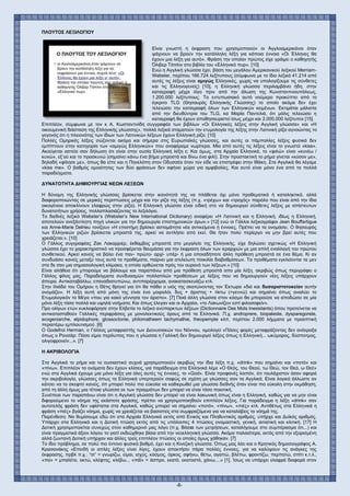 -8-
ΠΛΟΥΤΟΣ ΛΕΞΙΛΟΓΙΟΥ
Είναι γνωστή η έκφραση που χρησιμοποιούν οι Άγγλοαμερικάνοι όταν
ψάχνουν να βρούν την κατάλληλη λέξη για κάποια έννοια «Οι Έλληνες θα
έχουν μια λέξη για αυτό». Φράση την οποίαν πρώτος είχε γράψει ο καθηγητής
Όλιβερ Τάπλιν στο βιβλίο του «Ελληνικό πυρ». [10]
Ενώ η Αγγλική γλώσσα έχει, βάση του μεγάλου Αμερικανικού λεξικού Merriam-
Webster, περίπου 166.724 λεξίτυπους (σύμφωνα με το ίδιο λεξικό 41.214 από
αυτές τις λέξεις είναι αμιγώς Ελληνικές, χωρίς να υπολογίζουμε τις σύνθετες
και τις Ελληνογενείς) [10], η Ελληνική γλώσσα περιλαμβάνει ήδη, στην
καταγραφή μέχρι λίγο πριν από την άλωση της Κωνσταντινουπόλεως,
1.200.000 λεξίτυπους. Το εντυπωσιακό αυτό νούμερο προκύπτει από το
έγκριτο TLG (Θησαυρός Ελληνικής Γλώσσης) το οποίο ακόμα δεν έχει
τελειώσει την καταγραφή όλων των Ελληνικών κειμένων. Εκτιμάται μάλιστα
από την διευθύντρια του TLG, κα Μαρία Παντελιά, ότι μόλις τελειώσει η
καταγραφή θα έχουν αποθησαυριστεί ίσως μέχρι και 2.000.000 λεξίτυποι [15].
Επιπλέον, σύμφωνα με τον κ Α. Κωσταντινίδη συγγραφέα των βιβλίων «Οι Ελληνικές λέξεις στην Αγγλική γλώσσα» και «Η
οικουμενική διάσταση της Ελληνικής γλώσσης», πολλά λεξικά σταματούν την ετυμολογία της λέξης στην Λατινική ρίζα αγνοώντας το
γεγονός ότι η πλειονότης των ίδιων των Λατινικών λέξεων έχουν Ελληνική ρίζα. [10]
Πολλές Ομηρικές λέξεις σώζονται ακόμα και σήμερα στις Ευρωπαϊκές γλώσσες, και αυτές οι πάμπολλες λέξεις φυσικά δεν
εμπίπτουν στην κατηγορία των «αμιγώς Ελληνικών» που αναφέραμε νωρίτερα. Μία από αυτές τις λέξεις είναι το γνωστό «kiss».
Ακούγεται αστεία σαν δήλωση ότι είναι στην ουσία Ελληνική λέξη ε; Και όμως, στα Αρχαία Ελληνικά, το «φιλώ» είναι «κυνέω /
κυνώ», εξ’ού και το προσκυνώ (σημαίνει κάνω ένα βήμα μπροστά και δίνω ένα φιλί). Στην προστακτική το ρήμα γίνεται «κύσον με»,
δηλαδή «φίλησε με», όπως θα είπε και η Πηνελόπη στον Οδυσσέα όταν τον είδε να επιστρέφει στην Ιθάκη. Στα Αγγλικά θα λέγαμε
«kiss me». Ο βαθμός ομοιότητας των δύο φράσεων δεν αφήνει χώρο για αμφιβολίες. Και αυτό είναι μόνο ένα από τα πολλά
παραδείγματα.
ΔΥΝΑΤΟΤΗΤΑ ΔΗΜΙΟΥΡΓΙΑΣ ΝΕΩΝ ΛΕΞΕΩΝ
Η δύναμη της Ελληνικής γλώσσας βρίσκεται στην ικανότητά της να πλάθεται όχι μόνο προθεματικά ή καταληκτικά, αλλά
διαφοροποιώντας σε μερικές περιπτώσεις μέχρι και την ρίζα της λέξης (π.χ. «τρέχω» και «τροχός» παρόλο που είναι από την ίδια
οικογένεια αποκλίνουν ελαφρώς στην ρίζα). Η Ελληνική γλώσσα είναι ειδική στο να δημιουργεί σύνθετες λέξεις με απίστευτων
δυνατοτήτων χρήσεις, πολλαπλασιάζοντας το λεξιλόγιο.
Το διεθνές λεξικό Webster’s (Webster’s New International Dictionary) αναφέρει «Η Λατινική και η Ελληνική, ιδίως η Ελληνική,
αποτελούν ανεξάντλητη πηγή υλικών για την δημιουργία επιστημονικών όρων.» [12] ενώ οι Γάλλοι λεξικογράφοι Jean Bouffartigue
και Anne-Marie Delrieu τονίζουν «Η επιστήμη βρίσκει ασταμάτητα νέα αντικείμενα ή έννοιες. Πρέπει να τα ονομάσει. Ο θησαυρός
των Ελληνικών ριζών βρίσκεται μπροστά της, αρκεί να αντλήσει από εκεί. Θα ήταν πολύ περίεργο να μην βρεί αυτές που
χρειάζεται.». [10]
Ο Γάλλος συγγραφέας Ζακ Λακαρριέρ, έκθαμβος μπροστά στο μεγαλείο της Ελληνικής, είχε δηλώσει σχετικώς «Η Ελληνική
γλώσσα έχει το χαρακτηριστικό να προσφέρεται θαυμάσια για την έκφραση όλων των ιεραρχιών με μια απλή εναλλαγή του πρώτου
συνθετικού. Αρκεί κανείς να βάλει ένα παν- πρώτο- αρχί- υπέρ- ή μια οποιαδήποτε άλλη πρόθεση μπροστά σε ένα θέμα. Κι αν
συνδυάσει κανείς μεταξύ τους αυτά τα προθέματα, παίρνει μια ατελείωτη ποικιλία διαβαθμίσεων. Τα προθέματα εγκλείονται τα μεν
στα δε σαν μια σημασιολογική κλίμακα, η οποία ορθώνεται πρός τον ουρανό των λέξεων.» [10]
Είναι αλήθεια ότι μπορούμε να βάλουμε και παραπάνω από μια πρόθεση μπροστά απο μία λέξη, ακριβώς όπως περιγράφει ο
Γάλλος φίλος μας. Παραδείγματα συνδυασμών πολλαπλών προθέσεων με λέξεις που να δημιουργούν νέες λέξεις υπάρχουν
άπειρα. Αντικαταβάλλω, επαναδιατυπώνω, αντιπαρέρχομαι, ανακατασκευάζω κτλ.
Στην Ιλιάδα του Ομήρου η Θέτις θρηνεί για ότι θα πάθει ο υιός της σκοτώνοντας τον Έκτωρα «διό και δυσαριστοτοκείαν αυτήν
ονομάζει». Η λέξη αυτή από μόνη της είναι ένα μοιρολόι, δυς + άριστος + τίκτω (=γεννώ) και σημαίνει όπως αναλύει το
Ετυμολογικόν το Μέγα «που για κακό γέννησα τον άριστο». [7] Ποιά άλλη γλώσσα στον κόσμο θα μπορούσε να αποδώσει σε μία
μόνο λέξη τόσα πολλά και υψηλά νοήματα; Και όπως έλεγαν και οι Αρχαίοι, «το Λακωνίζειν εστί φιλοσοφείν».
Προ ολίγων ετών κυκλοφόρησε στην Ελβετία το λεξικό ανύπαρκτων λέξεων (Dictionnaire Des Mots Inexistants) όπου προτείνεται να
αντικατασταθούν Γαλλικές περιφράσεις με μονολεκτικούς όρους από τα Ελληνικά. Π.χ. androprere, biopaleste, dysparegorete,
ecogeniarche, elpidophore, glossoctonie, philomatheem tachymathie, theopempte κλπ, περίπου 2.000 λήμματα με προοπτική
περαιτέρω εμπλουτισμού. [6]
Ο Godefroi Herman, ο Γάλλος μεταφραστής των Διονυσιακών του Νόννου, ομολογεί «Πόσες φορές μεταφράζοντας δεν ανέκραξα
όπως ο Ρονσάρ: Πόσο είμαι περίλυπος που η γλώσσα η Γαλλική δεν δημιουργεί λέξεις όπως η Ελληνική... ωκύμορος, δύσποτμος,
ολιγοφρονείν...». [7]
Η ΑΚΡΙΒΟΛΟΓΙΑ
Στα Αγγλικά το ρήμα και το ουσιαστικό συχνά χρησιμοποιούν ακριβώς την ίδια λέξη π.χ. «drink» που σημαίνει και «ποτό» και
«πίνω». Επιπλέον τα ονόματα δεν έχουν κλίσεις, για παράδειγμα στα Ελληνικά λέμε «Ο Θεός, του Θεού, τω Θεώ, τον Θεό, ω Θεέ»
ενώ στα Αγγλικά έχουμε μια μόνο λέξη για όλες αυτές τις έννοιες, το «God». Είναι προφανές λοιπόν, ότι τουλάχιστον όσον αφορά
την ακριβολογία, γλώσσες όπως τα Ελληνικά υπερτερούν σαφώς σε σχέση με γλώσσες σαν τα Αγγλικά. Είναι λογικό άλλωστε αν
κάτσει να το σκεφτεί κανείς, ότι μπορεί πολύ πιο εύκολα να καθιερωθεί μια γλώσσα διεθνής όταν είναι πιο εύκολη στην εκμάθηση,
από τη άλλη όμως μια τέτοια γλώσσα εκ των πραγμάτων δεν μπορεί να είναι τόσο ποιοτική.
Συνέπεια των παραπάνω είναι ότι η Αγγλική γλώσσα δεν μπορεί να είναι λακωνική όπως είναι η Ελληνική, καθώς για να μην είναι
διφορούμενο το νόημα της εκάστοτε φράσης, πρέπει να χρησιμοποιηθούν επιπλέον λέξεις. Για παράδειγμα η λέξη «drink» σαν
αυτοτελής φράση δεν υφίσταται στα Αγγλικά, καθώς μπορεί να σημαίνει «ποτό», «πίνω», «πιές» κτλ. Αντιθέτως στα Ελληνικά η
φράση «πιές» βγάζει νόημα, χωρίς να χρειάζεται να βασιστείς στα συμφραζόμενα για να καταλάβεις το νόημά της.
Παρένθεση: Να θυμίσουμε εδώ ότι στα Αρχαία Ελληνικά εκτός από Ενικός και Πληθυντικός αριθμός, υπήρχε και Δυϊκός αριθμός.
Υπάρχει στα Ελληνικά και η Δοτική πτώση εκτός από τις υπόλοιπες 4 πτώσεις ονομαστική, γενική, αιτιατική και κλιτική. [17] Η
Δοτική χρησιμοποιείται συνεχώς στον καθημερινό μας λόγο (π.χ. Βάσει των μετρήσεων, καταλήγουμε στο συμπέρασμα ότι...) και
είναι πραγματικά άξιον λόγου το γιατί εκδιώχθηκε βίαια από την νεοελληνική γλώσσα. Ακόμα παλαιότερα, εκτός από την εξορισμένη
αλλά ζωντανή Δοτική υπήρχαν και άλλες τρείς επιπλέον πτώσεις οι οποίες όμως χάθηκαν. [7]
Το ίδιο πρόβλημα, σε πολύ πιο έντονο φυσικά βαθμό, έχει και η Κινεζική γλώσσα. Όπως μας λέει και ο Κρητικός δημοσιογράφος Α.
Κρασανάκης «Επειδή οι απλές λέξεις είναι λίγες, έχουν αποκτήσει πάρα πολλές έννοιες, για να καλύψουν τις ανάγκες της
έκφρασης, πρβλ π.χ.: “σι” = γνωρίζω, είμαι, ισχύς, κόσμος, όρκος, αφήνω, θέτω, αγαπώ, βλέπω, φροντίζω, περπατώ, σπίτι κ.τ.λ.,
«πα» = μπαλέτο, οκτώ, κλέφτης, κλέβω... «πάϊ» = άσπρο, εκατό, εκατοστό, χάνω....» [1]. Ίσως να υπάρχει ελαφρά διαφορά στον
 