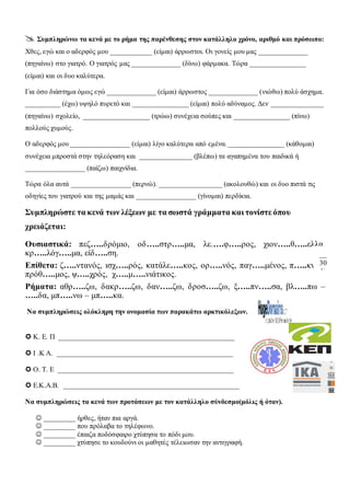  Συμπληρώνω τα κενά με το ρήμα της παρένθεσης στον κατάλληλο χρόνο, αριθμό και πρόσωπο:
Χθες, εγώ και ο αδερφός μου ____________ (είμαι) άρρωστοι. Οι γονείς μου μας ______________
(πηγαίνω) στο γιατρό. Ο γιατρός μας ______________ (δίνω) φάρμακα. Τώρα ________________
(είμαι) και οι δυο καλύτερα.
Για όσο διάστημα όμως εγώ ______________ (είμαι) άρρωστος ______________ (νιώθω) πολύ άσχημα.
__________ (έχω) υψηλό πυρετό και ________________ (είμαι) πολύ αδύναμος. Δεν _______________
(πηγαίνω) σχολείο, ___________________ (τρώω) συνέχεια σούπες και ________________ (πίνω)
πολλούς χυμούς.
Ο αδερφός μου _________________ (είμαι) λίγο καλύτερα από εμένα. ________________ (κάθομαι)
συνέχεια μπροστά στην τηλεόραση και _______________ (βλέπω) τα αγαπημένα του παιδικά ή
_________________ (παίζω) παιχνίδια.
Τώρα όλα αυτά _________________ (περνώ). __________________ (ακολουθώ) και οι δυο πιστά τις
οδηγίες του γιατρού και της μαμάς και _________________ (γίνομαι) περδίκια.
Συμπληρώστε τα κενά των λέξεων με τα σωστά γράμματα και τονίστε όπου
χρειάζεται:
Ουσιαστικά: πεζ…..δρόμιο, οδ…..στρ…..μα, λε.….φ…..ρος, χιον…..θ…..ελλα,
κρ…..λόγ…..μα, είδ…..ση.
Επίθετα: ζ…..ντανός, ισχ…..ρός, κατάλε…..κος, ορ…..νός, παγ…..μένος, π…..κνός,
πρόθ…..μος, ψ…..χρός, χ…..μ…..νιάτικος.
Ρήματα: αθρ…..ζω, δακρ…..ζω, δαν…..ζω, δροσ…..ζω, ξ…..πν…..σα, βλ…..πω –
…..δα, μπ…..νω – μπ…..κα.
Να συμπληρώσεις ολόκληρη την ονομασία των παρακάτω αρκτικόλεξων.
 Κ. Ε. Π __________________________________________________
 Ι .Κ Α. __________________________________________________
 Ο. Τ. Ε __________________________________________________
 Ε.Κ.Α.Β. __________________________________________________
Να συμπληρώσεις τα κενά των προτάσεων με τον κατάλληλο σύνδεσμο(μόλις ή όταν).
 _________ ήρθες, ήταν πια αργά.
 _________ που πρόλαβα το τηλέφωνο.
 _________ έπαιζα ποδόσφαιρο χτύπησα το πόδι μου.
 _________ χτύπησε το κουδούνι οι μαθητές τέλειωσαν την αντιγραφή.
30
 