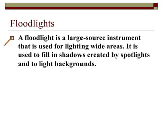 Floodlights
 A floodlight is a large-source instrument
that is used for lighting wide areas. It is
used to fill in shadows created by spotlights
and to light backgrounds.
 