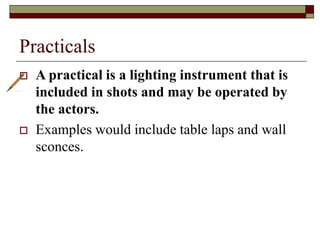 Practicals
 A practical is a lighting instrument that is
included in shots and may be operated by
the actors.
 Examples would include table laps and wall
sconces.
 