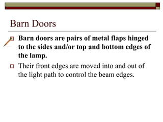 Barn Doors
 Barn doors are pairs of metal flaps hinged
to the sides and/or top and bottom edges of
the lamp.
 Their front edges are moved into and out of
the light path to control the beam edges.
 