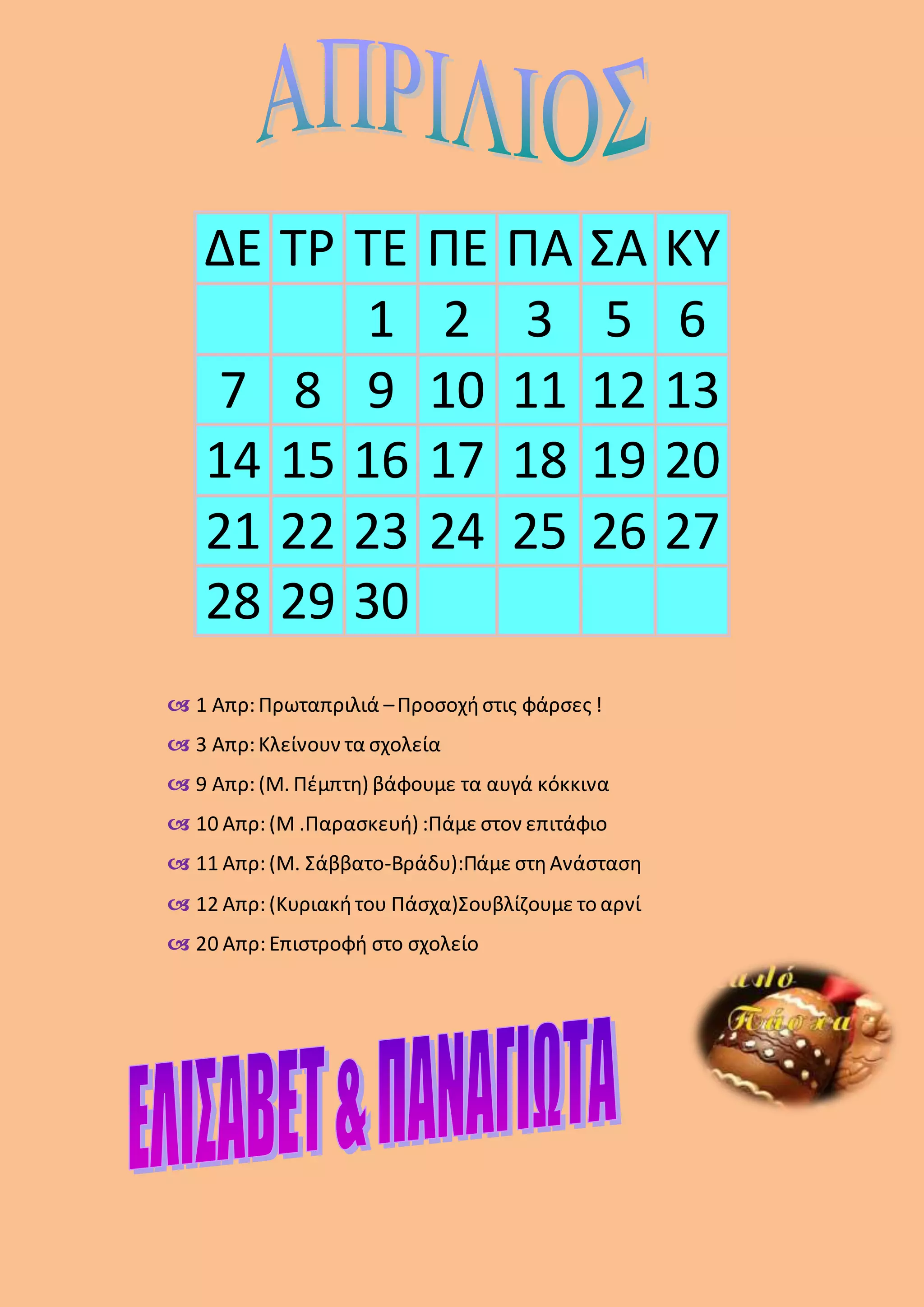  1 Απρ: Πρωταπριλιά –Προσοχήστις φάρσες !
 3 Απρ: Κλείνουν τα σχολεία
 9 Απρ: (Μ. Πέμπτη) βάφουμε τα αυγά κόκκινα
 10 Απρ: (Μ .Παρασκευή) :Πάμε στον επιτάφιο
 11 Απρ: (Μ. Σάββατο-Βράδυ):Πάμε στηΑνάσταση
 12 Απρ: (Κυριακήτου Πάσχα)Σουβλίζουμε το αρνί
 20 Απρ: Επιστροφή στο σχολείο
ΔΕ ΤΡ ΤΕ ΠΕ ΠΑ ΣΑ ΚΥ
1 2 3 5 6
7 8 9 10 11 12 13
14 15 16 17 18 19 20
21 22 23 24 25 26 27
28 29 30
 