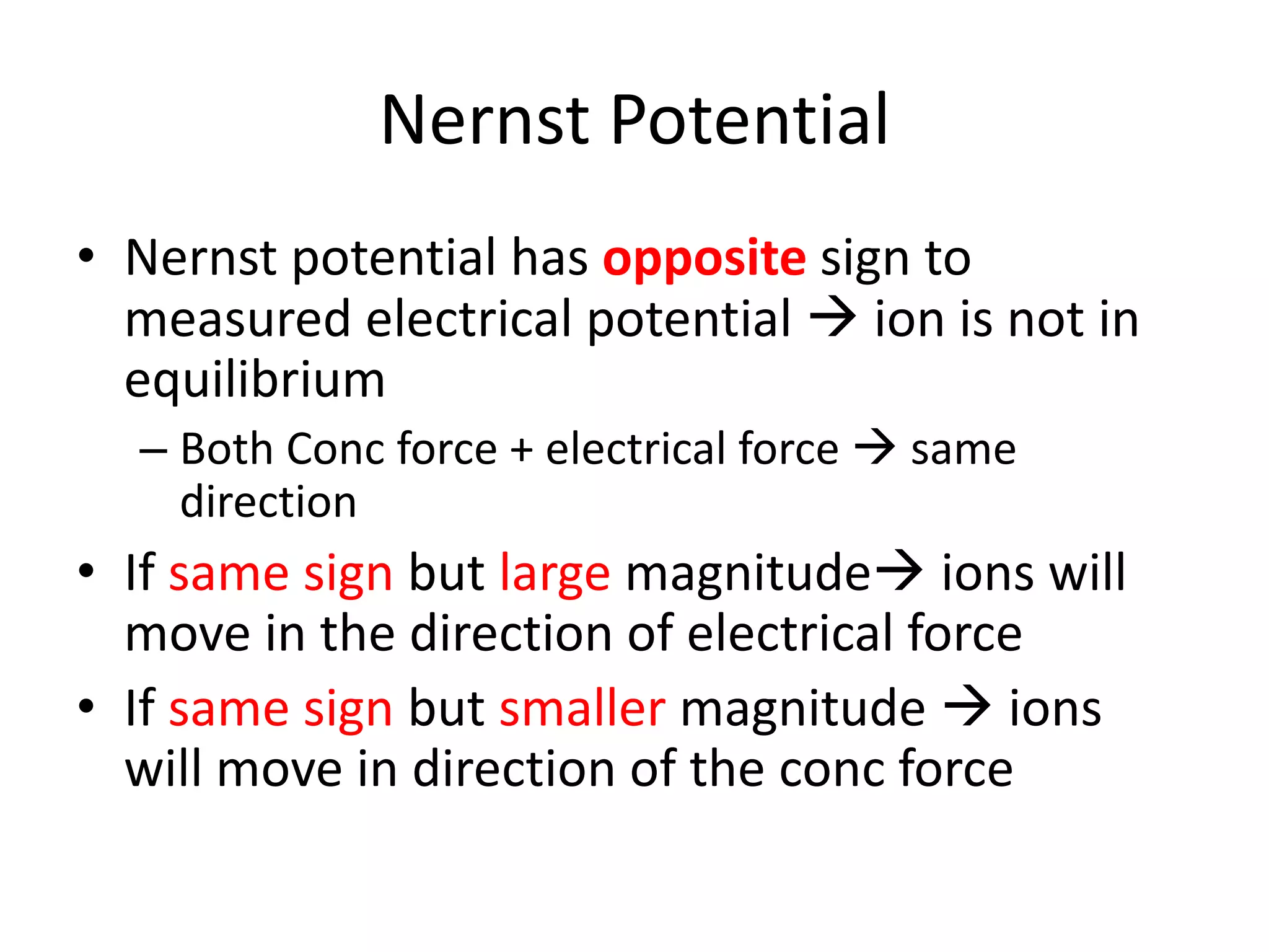 Nernst Potential
• Nernst potential has opposite sign to
measured electrical potential  ion is not in
equilibrium
– Both Conc force + electrical force  same
direction
• If same sign but large magnitude ions will
move in the direction of electrical force
• If same sign but smaller magnitude  ions
will move in direction of the conc force
 