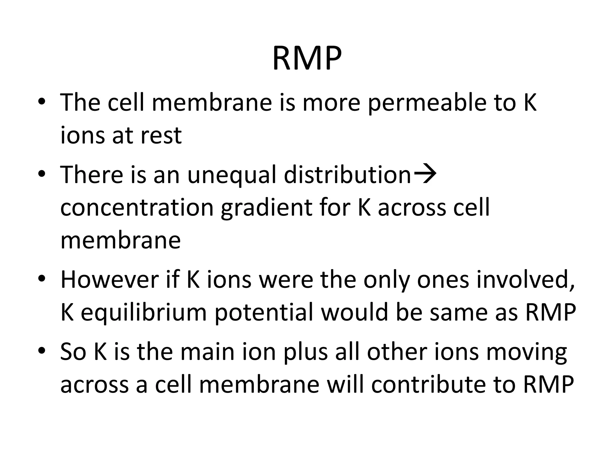 RMP
• The cell membrane is more permeable to K
ions at rest
• There is an unequal distribution
concentration gradient for K across cell
membrane
• However if K ions were the only ones involved,
K equilibrium potential would be same as RMP
• So K is the main ion plus all other ions moving
across a cell membrane will contribute to RMP
 