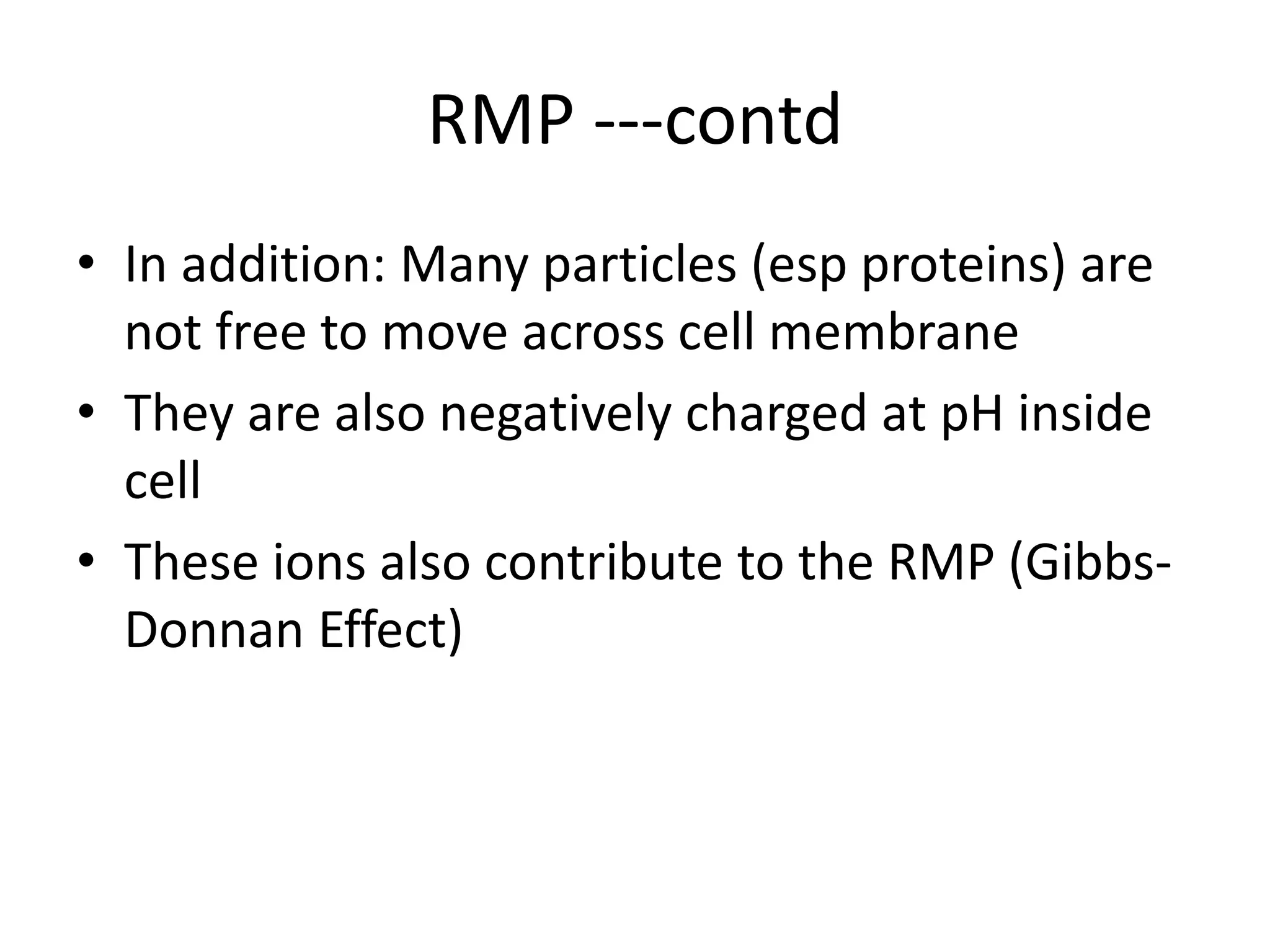 RMP ---contd
• In addition: Many particles (esp proteins) are
not free to move across cell membrane
• They are also negatively charged at pH inside
cell
• These ions also contribute to the RMP (Gibbs-
Donnan Effect)
 