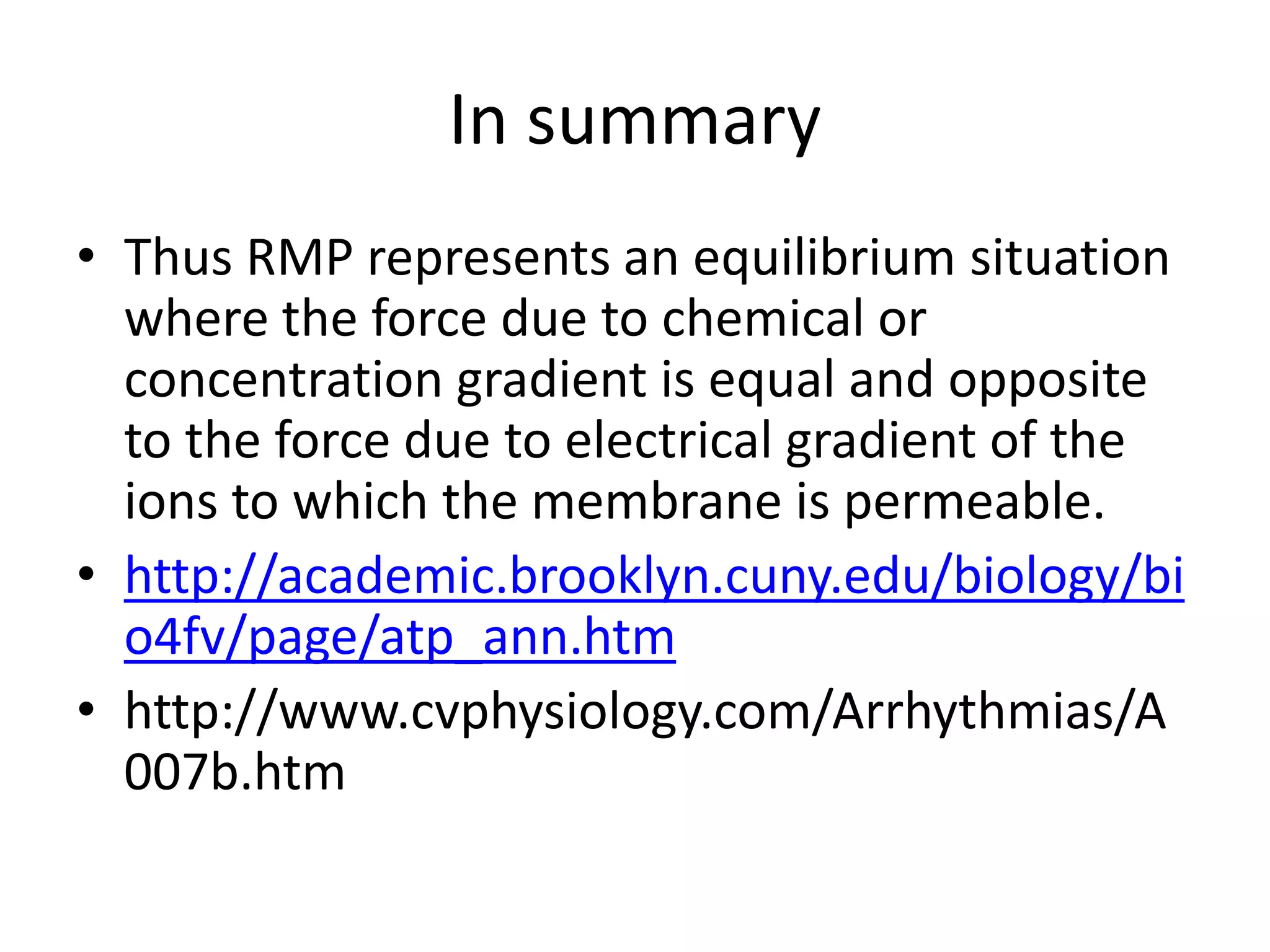 In summary
• Thus RMP represents an equilibrium situation
where the force due to chemical or
concentration gradient is equal and opposite
to the force due to electrical gradient of the
ions to which the membrane is permeable.
• http://academic.brooklyn.cuny.edu/biology/bi
o4fv/page/atp_ann.htm
• http://www.cvphysiology.com/Arrhythmias/A
007b.htm
 