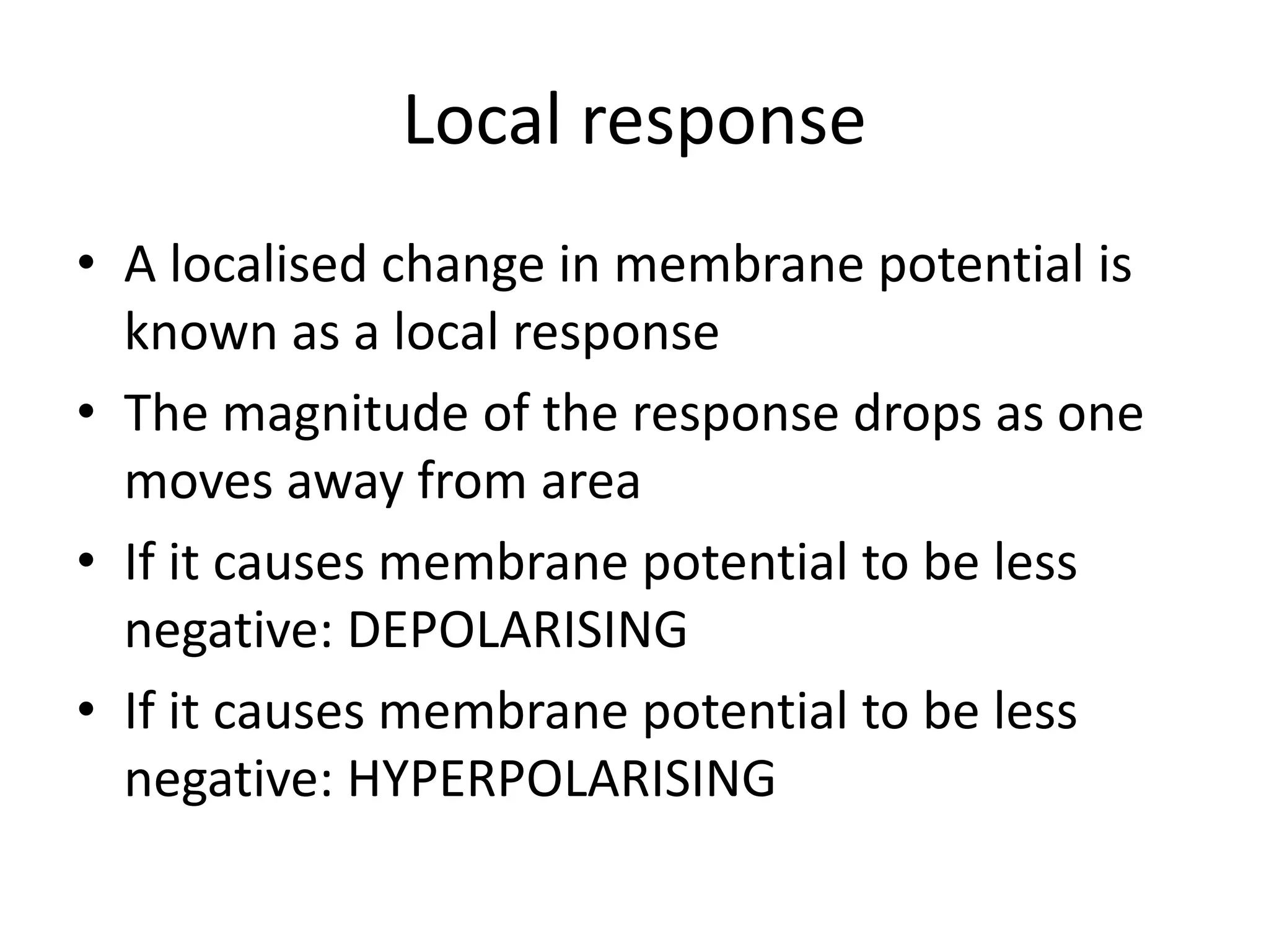 Local response
• A localised change in membrane potential is
known as a local response
• The magnitude of the response drops as one
moves away from area
• If it causes membrane potential to be less
negative: DEPOLARISING
• If it causes membrane potential to be less
negative: HYPERPOLARISING
 