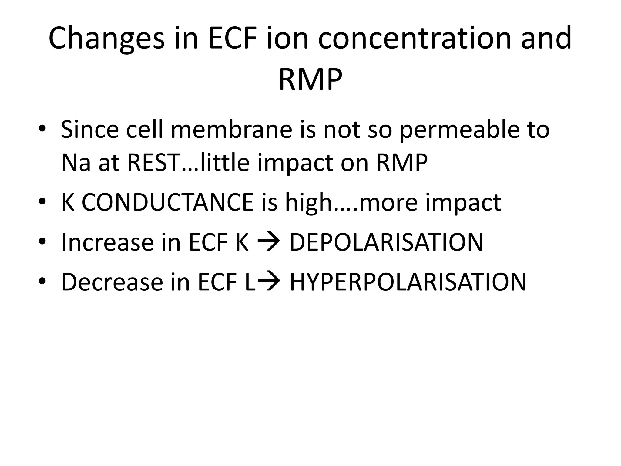 Changes in ECF ion concentration and
RMP
• Since cell membrane is not so permeable to
Na at REST…little impact on RMP
• K CONDUCTANCE is high….more impact
• Increase in ECF K  DEPOLARISATION
• Decrease in ECF L HYPERPOLARISATION
 
