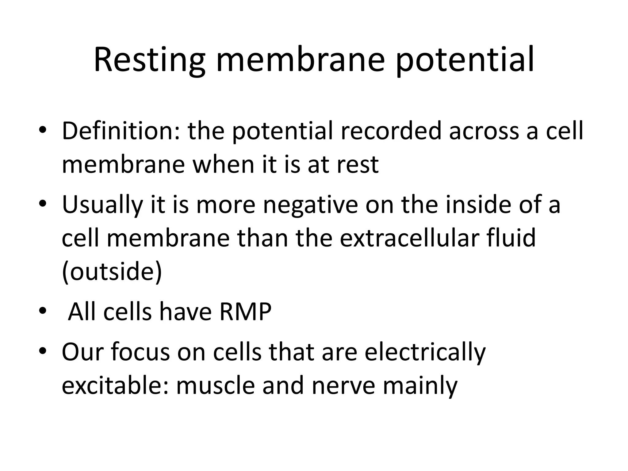 Resting membrane potential
• Definition: the potential recorded across a cell
membrane when it is at rest
• Usually it is more negative on the inside of a
cell membrane than the extracellular fluid
(outside)
• All cells have RMP
• Our focus on cells that are electrically
excitable: muscle and nerve mainly
 