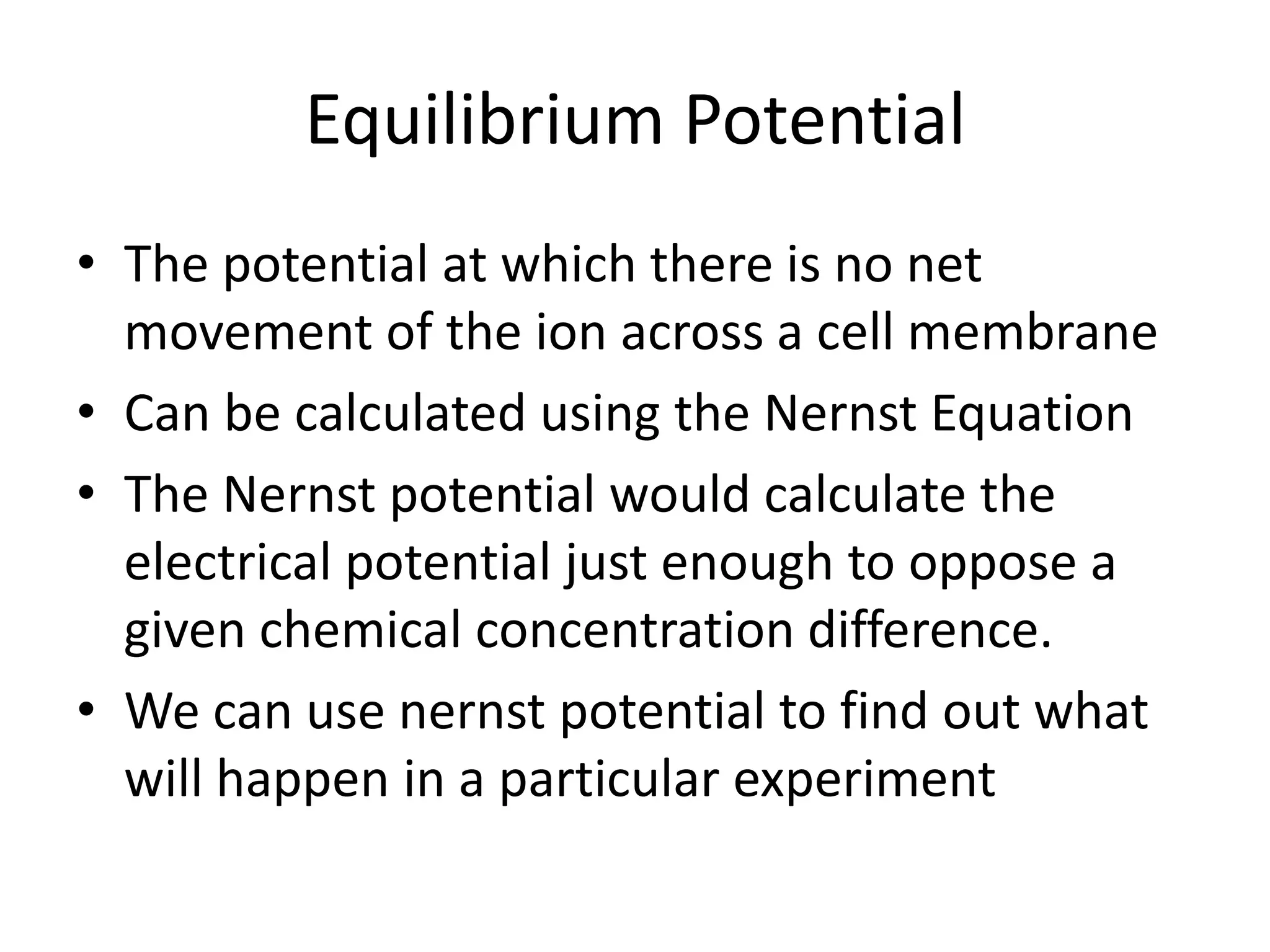 Equilibrium Potential
• The potential at which there is no net
movement of the ion across a cell membrane
• Can be calculated using the Nernst Equation
• The Nernst potential would calculate the
electrical potential just enough to oppose a
given chemical concentration difference.
• We can use nernst potential to find out what
will happen in a particular experiment
 