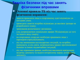 Техніка безпеки під час занять
фізичними вправами
 Основні правила ТБ під час занять
фізичними вправами:
1. заняття проводити лише в спортивному одязі відповідно до
погодних умов;
2. проводити заняття потрібно відповідно до вказівок тренера чи
розробленого плану;
3. тренування розпочинати з розминки;
4. слід дотримуватися спеціальних правих ТБ відповідно до того
чи іншого виду спорту;
5. на спортивних спорудах необхідно працювати лише з
партнером-страхувальником;
6. під час виникнення нестандартних ситуацій, не потрібно
панікувати, а слід діяти, дотримуючись правил протипожежної
безпеки та інших надзвичайних ситуацій;
7. під час отримання травми, необхідно викликати невідкладну
медичну допомогу та надати потерпілому першу долікарняну
допомогу.
 
