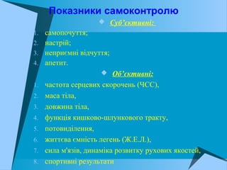 Показники самоконтролю
 Суб’єктивні:
1. самопочуття;
2. настрій;
3. неприємні відчуття;
4. апетит.
 Об’єктивні:
1. частота серцевих скорочень (ЧСС),
2. маса тіла,
3. довжина тіла,
4. функція кишково-шлункового тракту,
5. потовиділення,
6. життєва ємність легень (Ж.Е.Л.),
7. сила м'язів, динаміка розвитку рухових якостей,
8. спортивні результати
 
