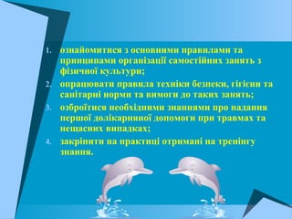 1. ознайомитися з основними правилами та
принципами організації самостійних занять з
фізичної культури;
2. опрацювати правила техніки безпеки, гігієни та
санітарні норми та вимоги до таких занять;
3. озброїтися необхідними знаннями про надання
першої долікарняної допомоги при травмах та
нещасних випадках;
4. закріпити на практиці отримані на тренінгу
знання.
 