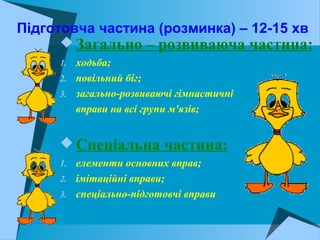 Підготовча частина (розминка) – 12-15 хв
 Загально – розвиваюча частина:
1. ходьба;
2. повільний біг;
3. загально-розвиваючі гімнастичні
вправи на всі групи м'язів;
 Спеціальна частина:
1. елементи основних вправ;
2. імітаційні вправи;
3. спеціально-підготовчі вправи
 