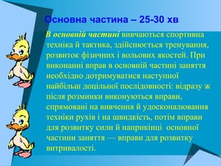 Основна частина – 25-30 хв
В основній частині вивчаються спортивна
техніка й тактика, здійснюється тренування,
розвиток фізичних і вольових якостей. При
виконанні вправ в основній частині заняття
необхідно дотримуватися наступної
найбільш доцільної послідовності: відразу ж
після розминки виконуються вправи,
спрямовані на вивчення й удосконалювання
техніки рухів і на швидкість, потім вправи
для розвитку сили й наприкінці основної
частини заняття — вправи для розвитку
витривалості.
 