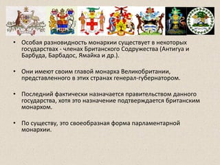 • Особая разновидность монархии существует в некоторых
государствах - членах Британского Содружества (Антигуа и
Барбуда, Барбадос, Ямайка и др.).
• Они имеют своим главой монарха Великобритании,
представленного в этих странах генерал-губернатором.
• Последний фактически назначается правительством данного
государства, хотя это назначение подтверждается британским
монархом.
• По существу, это своеобразная форма парламентарной
монархии.
 