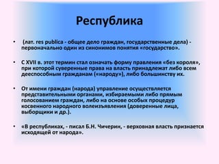 Республика
• (лат. res publica - общее дело граждан, государственные дела) -
первоначально один из синонимов понятия «государство».
• С XVII в. этот термин стал означать форму правления «без короля»,
при которой суверенные права на власть принадлежат либо всем
дееспособным гражданам («народу»), либо большинству их.
• От имени граждан (народа) управление осуществляется
представительными органами, избираемыми либо прямым
голосованием граждан, либо на основе особых процедур
косвенного народного волеизъявления (доверенные лица,
выборщики и др.).
• «В республиках, - писал Б.Н. Чичерин, - верховная власть признается
исходящей от народа».
 
