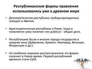 Республиканские формы правления
использовались уже в древнем мире
• Демократическая республика свободнорожденных
граждан в Афинах.
• Аристократическая республика в Риме, тогда и
появляется само понятие «res publica» - общее дело.
• Республиками были и многие города-государства в
средние века (Дубровник, Бремен, Новгород, Венеция,
Флоренция и др.).
• Но наиболее широкое распространение эта форма
получает в Новое время. Первой республикой Нового
времени стали США.
 