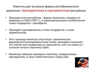 Известны две основные формы республиканского
правления: президентская и парламентская республики
• Президентская республика - форма правления, впервые по-
явившаяся в США (1787 г.), и характеризующаяся особой ролью
главы государства - президента.
• Президент одновременно и глава государства, и глава
правительства.
• Пост премьер-министра отсутствует, правительство
формируется внепарламентским путем, президент назначает
его членов или независимо от парламента, или «по совету и с
согласия сената» (практика США).
• Министры обязаны проводить политику, определяемую
президентом, и несут ответственность перед ним.
 
