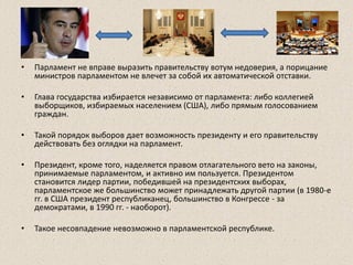 • Парламент не вправе выразить правительству вотум недоверия, а порицание
министров парламентом не влечет за собой их автоматической отставки.
• Глава государства избирается независимо от парламента: либо коллегией
выборщиков, избираемых населением (США), либо прямым голосованием
граждан.
• Такой порядок выборов дает возможность президенту и его правительству
действовать без оглядки на парламент.
• Президент, кроме того, наделяется правом отлагательного вето на законы,
принимаемые парламентом, и активно им пользуется. Президентом
становится лидер партии, победившей на президентских выборах,
парламентское же большинство может принадлежать другой партии (в 1980-е
гг. в США президент республиканец, большинство в Конгрессе - за
демократами, в 1990 гг. - наоборот).
• Такое несовпадение невозможно в парламентской республике.
 