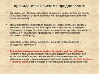 президентская система предполагает:
• всенародное избрание носителя верховной исполнительной власти
(вне зависимости от того, является ли таковой единоличным или
коллегиальным);
• сроки полномочий носителя верховной исполнительной власти и
законодательного органа фиксированы и не зависят от доверия
сторон друг к другу (т.е. президент не может распустить парламент, а
парламент - низложить президента, и отсутствует механизм
досрочных выборов);
• выборная исполнительная власть назначает правительство и
определяет его состав.
• Важнейшая отличительная черта президентской республики -
наиболее полная реализация принципа разделения властей. Все
ветви власти обладают значительной самостоятельностью по
отношению друг к другу, однако существует развитая система сдержек
и противовесов, сохраняющая относительное равновесие властей.
 