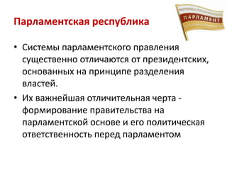 Парламентская республика
• Системы парламентского правления
существенно отличаются от президентских,
основанных на принципе разделения
властей.
• Их важнейшая отличительная черта -
формирование правительства на
парламентской основе и его политическая
ответственность перед парламентом
 