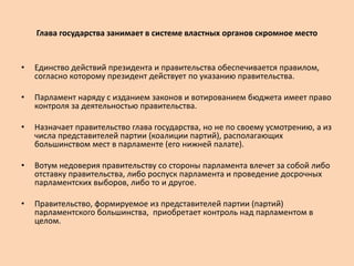 Глава государства занимает в системе властных органов скромное место
• Единство действий президента и правительства обеспечивается правилом,
согласно которому президент действует по указанию правительства.
• Парламент наряду с изданием законов и вотированием бюджета имеет право
контроля за деятельностью правительства.
• Назначает правительство глава государства, но не по своему усмотрению, а из
числа представителей партии (коалиции партий), располагающих
большинством мест в парламенте (его нижней палате).
• Вотум недоверия правительству со стороны парламента влечет за собой либо
отставку правительства, либо роспуск парламента и проведение досрочных
парламентских выборов, либо то и другое.
• Правительство, формируемое из представителей партии (партий)
парламентского большинства, приобретает контроль над парламентом в
целом.
 