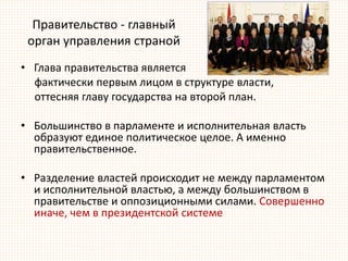 Правительство - главный
орган управления страной
• Глава правительства является
фактически первым лицом в структуре власти,
оттесняя главу государства на второй план.
• Большинство в парламенте и исполнительная власть
образуют единое политическое целое. А именно
правительственное.
• Разделение властей происходит не между парламентом
и исполнительной властью, а между большинством в
правительстве и оппозиционными силами. Совершенно
иначе, чем в президентской системе
 