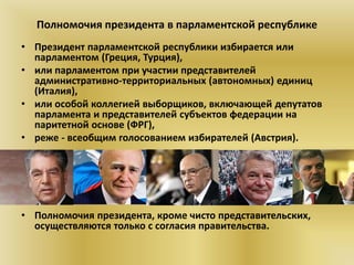 Полномочия президента в парламентской республике
• Президент парламентской республики избирается или
парламентом (Греция, Турция),
• или парламентом при участии представителей
административно-территориальных (автономных) единиц
(Италия),
• или особой коллегией выборщиков, включающей депутатов
парламента и представителей субъектов федерации на
паритетной основе (ФРГ),
• реже - всеобщим голосованием избирателей (Австрия).
• Полномочия президента, кроме чисто представительских,
осуществляются только с согласия правительства.
 
