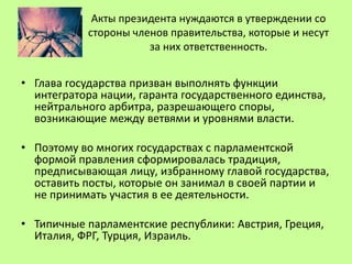 Акты президента нуждаются в утверждении со
стороны членов правительства, которые и несут
за них ответственность.
• Глава государства призван выполнять функции
интегратора нации, гаранта государственного единства,
нейтрального арбитра, разрешающего споры,
возникающие между ветвями и уровнями власти.
• Поэтому во многих государствах с парламентской
формой правления сформировалась традиция,
предписывающая лицу, избранному главой государства,
оставить посты, которые он занимал в своей партии и
не принимать участия в ее деятельности.
• Типичные парламентские республики: Австрия, Греция,
Италия, ФРГ, Турция, Израиль.
 