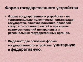 Форма государственного устройства
• Форма государственного устройства - это
территориально-политическая организация
государства, включая политико-правовой
статус его составных частей и принципы
взаимоотношений центральных и
региональных государственных органов.
• Выделяют две основные формы
государственного устройства: унитарную
и федеративную.
 