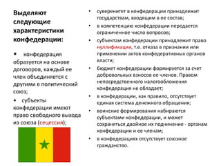 Выделяют
следующие
характеристики
конфедерации:
• суверенитет в конфедерации принадлежит
государствам, входящим в ее состав;
• в компетенцию конфедерации передается
ограниченное число вопросов;
• субъектам конфедерации принадлежит право
нуллификации, т.е. отказа в признании или
применении актов конфедеративных органов
власти;
• бюджет конфедерации формируется за счет
добровольных взносов ее членов. Правом
непосредственного налогообложения
конфедерация не обладает;
• в конфедерации, как правило, отсутствует
единая система денежного обращения;
• воинские формирования набираются
субъектами конфедерации, и может
сохраняться двойное их подчинение - органам
конфедерации и ее членам;
• в конфедерациях отсутствует союзное
гражданство.
• конфедерация
образуется на основе
договоров, каждый ее
член объединяется с
другими в политический
союз;
• субъекты
конфедерации имеют
право свободного выхода
из союза (сецессия);
 