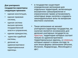Для унитарного
государства характерны
следующие признаки:
• в государстве существует
определенная автономия для
отдельных территорий, включающая
внутреннее самоуправление и
ограниченное право устанавливать
некоторые виды налогов и издавать
законодательные акты по вопросам
местного значения.
• Такая автономия не меняет
унитарного характера государства, ее
наличие является основанием для
деления унитарных государств на
простые, территория которых состоит
только из административно-
территориальных единиц, и сложные,
которые имеют в своем составе те
или иные формы автономии (Италия,
Испания, Нидерланды, Финляндия и
др.)
• единая конституция,
• единая правовая
система,
• единая система
высших органов
государственной
власти и управления,
• единое гражданство,
• единство судебной
системы,
• деление на
административно-
территориальные
единицы.
 