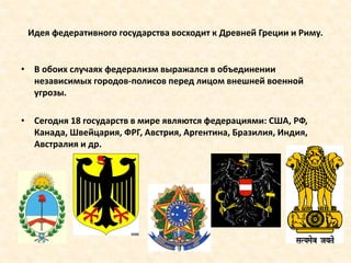Идея федеративного государства восходит к Древней Греции и Риму.
• В обоих случаях федерализм выражался в объединении
независимых городов-полисов перед лицом внешней военной
угрозы.
• Сегодня 18 государств в мире являются федерациями: США, РФ,
Канада, Швейцария, ФРГ, Австрия, Аргентина, Бразилия, Индия,
Австралия и др.
 