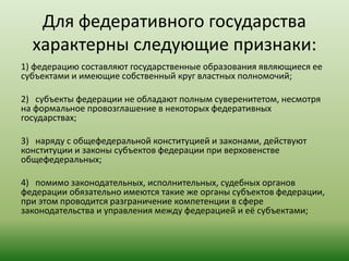 Для федеративного государства
характерны следующие признаки:
1) федерацию составляют государственные образования являющиеся ее
субъектами и имеющие собственный круг властных полномочий;
2) субъекты федерации не обладают полным суверенитетом, несмотря
на формальное провозглашение в некоторых федеративных
государствах;
3) наряду с общефедеральной конституцией и законами, действуют
конституции и законы субъектов федерации при верховенстве
общефедеральных;
4) помимо законодательных, исполнительных, судебных органов
федерации обязательно имеются такие же органы субъектов федерации,
при этом проводится разграничение компетенции в сфере
законодательства и управления между федерацией и её субъектами;
 