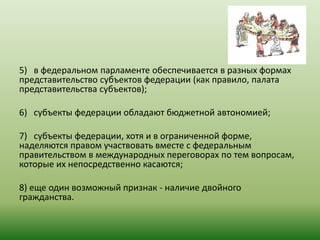 5) в федеральном парламенте обеспечивается в разных формах
представительство субъектов федерации (как правило, палата
представительства субъектов);
6) субъекты федерации обладают бюджетной автономией;
7) субъекты федерации, хотя и в ограниченной форме,
наделяются правом участвовать вместе с федеральным
правительством в международных переговорах по тем вопросам,
которые их непосредственно касаются;
8) еще один возможный признак - наличие двойного
гражданства.
 
