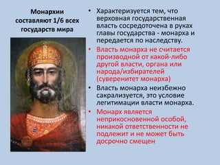 Монархии
составляют 1/6 всех
государств мира
• Характеризуется тем, что
верховная государственная
власть сосредоточена в руках
главы государства - монарха и
передается по наследству.
• Власть монарха не считается
производной от какой-либо
другой власти, органа или
народа/избирателей
(суверенитет монарха)
• Власть монарха неизбежно
сакрализуется, это условие
легитимации власти монарха.
• Монарх является
неприкосновенной особой,
никакой ответственности не
подлежит и не может быть
досрочно смещен
 