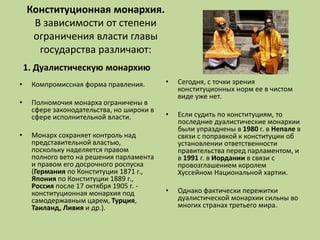 Конституционная монархия.
В зависимости от степени
ограничения власти главы
государства различают:
1. Дуалистическую монархию
• Компромиссная форма правления.
• Полномочия монарха ограничены в
сфере законодательства, но широки в
сфере исполнительной власти.
• Монарх сохраняет контроль над
представительной властью,
поскольку наделяется правом
полного вето на решения парламента
и правом его досрочного роспуска
(Германия по Конституции 1871 г.,
Япония по Конституции 1889 г.,
Россия после 17 октября 1905 г. -
конституционная монархия под
самодержавным царем, Турция,
Таиланд, Ливия и др.).
• Сегодня, с точки зрения
конституционных норм ее в чистом
виде уже нет.
• Если судить по конституциям, то
последние дуалистические монархии
были упразднены в 1980 г. в Непале в
связи с поправкой к конституции об
установлении ответственности
правительства перед парламентом, и
в 1991 г. в Иордании в связи с
провозглашением королем
Хуссейном Национальной хартии.
• Однако фактически пережитки
дуалистической монархии сильны во
многих странах третьего мира.
 