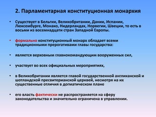 2. Парламентарная конституционная монархия
• Существует в Бельгии, Великобритании, Дании, Испании,
Люксембурге, Монако, Нидерландах, Норвегии, Швеции, то есть в
восьми из восемнадцати стран Западной Европы.
• формально конституционный монарх обладает всеми
традиционными прерогативами главы государства:
• является верховным главнокомандующим вооруженных сил,
• участвует во всех официальных мероприятиях,
• в Великобритании является главой государственной англиканской и
шотландской пресвитерианской церквей, несмотря на их
существенные отличия в догматическом плане
• его власть фактически не распространяется на сферу
законодательства и значительно ограничена в управлении.
 