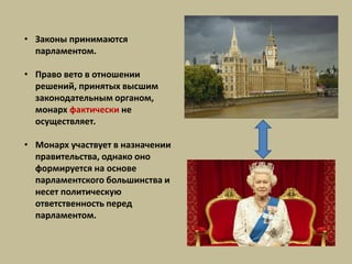 • Законы принимаются
парламентом.
• Право вето в отношении
решений, принятых высшим
законодательным органом,
монарх фактически не
осуществляет.
• Монарх участвует в назначении
правительства, однако оно
формируется на основе
парламентского большинства и
несет политическую
ответственность перед
парламентом.
 