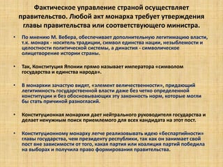 Фактическое управление страной осуществляет
правительство. Любой акт монарха требует утверждения
главы правительства или соответствующего министра.
• По мнению М. Вебера, обеспечивает дополнительную легитимацию власти,
т.к. монарх - носитель традиции, символ единства нации, незыблемости и
целостности политической системы, а династия - символическое
олицетворение истории страны.
• Так, Конституция Японии прямо называет императора «символом
государства и единства народа».
• В монархии зачастую видят, «элемент величественности», придающий
легитимность государственной власти даже без четко определенной
конституции и без обосновывающих эту законность норм, которые могли
бы стать причиной разногласий.
• Конституционная монархия дает нейтрального руководителя государства и
делает ненужным поиск приемлемого для всех кандидата на этот пост.
• Конституционному монарху легче реализовывать идею «беспартийности»
главы государства, чем президенту республики, так как он занимает свой
пост вне зависимости от того, какая партия или коалиция партий победила
на выборах и получила право формирования правительства.
 