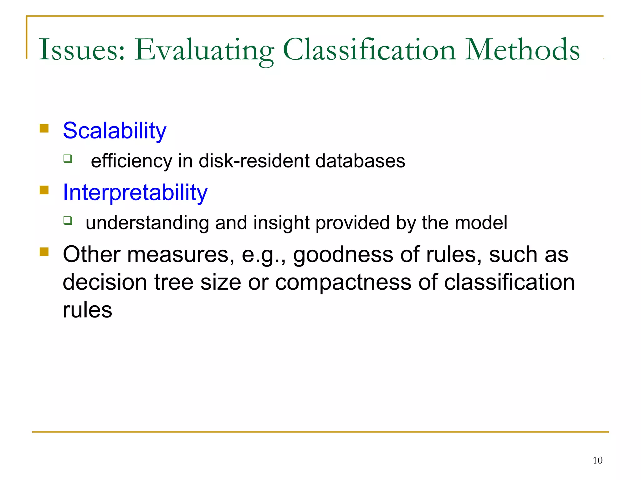 10
 Scalability
 efficiency in disk-resident databases
 Interpretability
 understanding and insight provided by the model
 Other measures, e.g., goodness of rules, such as
decision tree size or compactness of classification
rules
Issues: Evaluating Classification Methods
 