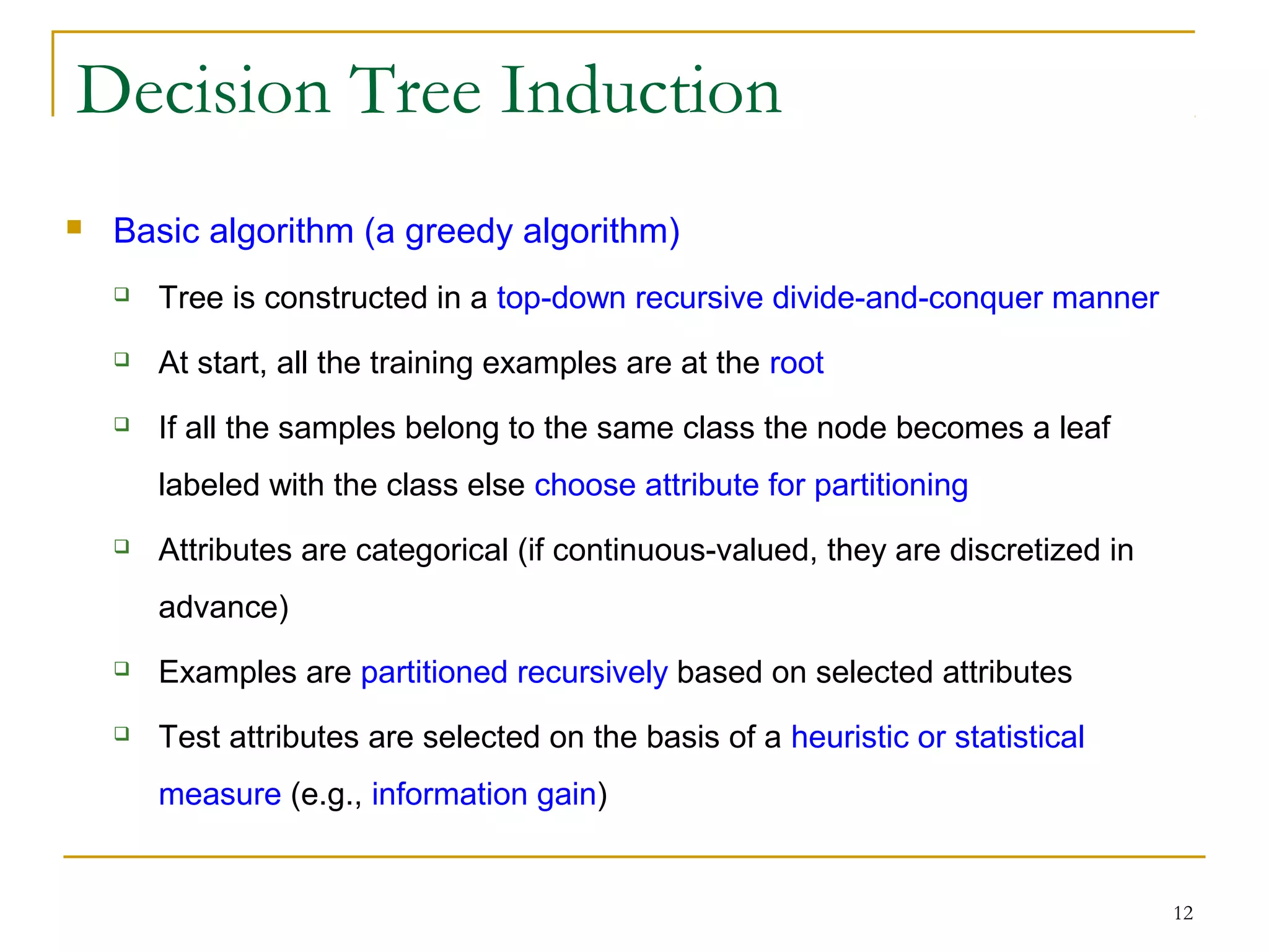 12
Decision Tree Induction
 Basic algorithm (a greedy algorithm)
 Tree is constructed in a top-down recursive divide-and-conquer manner
 At start, all the training examples are at the root
 If all the samples belong to the same class the node becomes a leaf
labeled with the class else choose attribute for partitioning
 Attributes are categorical (if continuous-valued, they are discretized in
advance)
 Examples are partitioned recursively based on selected attributes
 Test attributes are selected on the basis of a heuristic or statistical
measure (e.g., information gain)
 