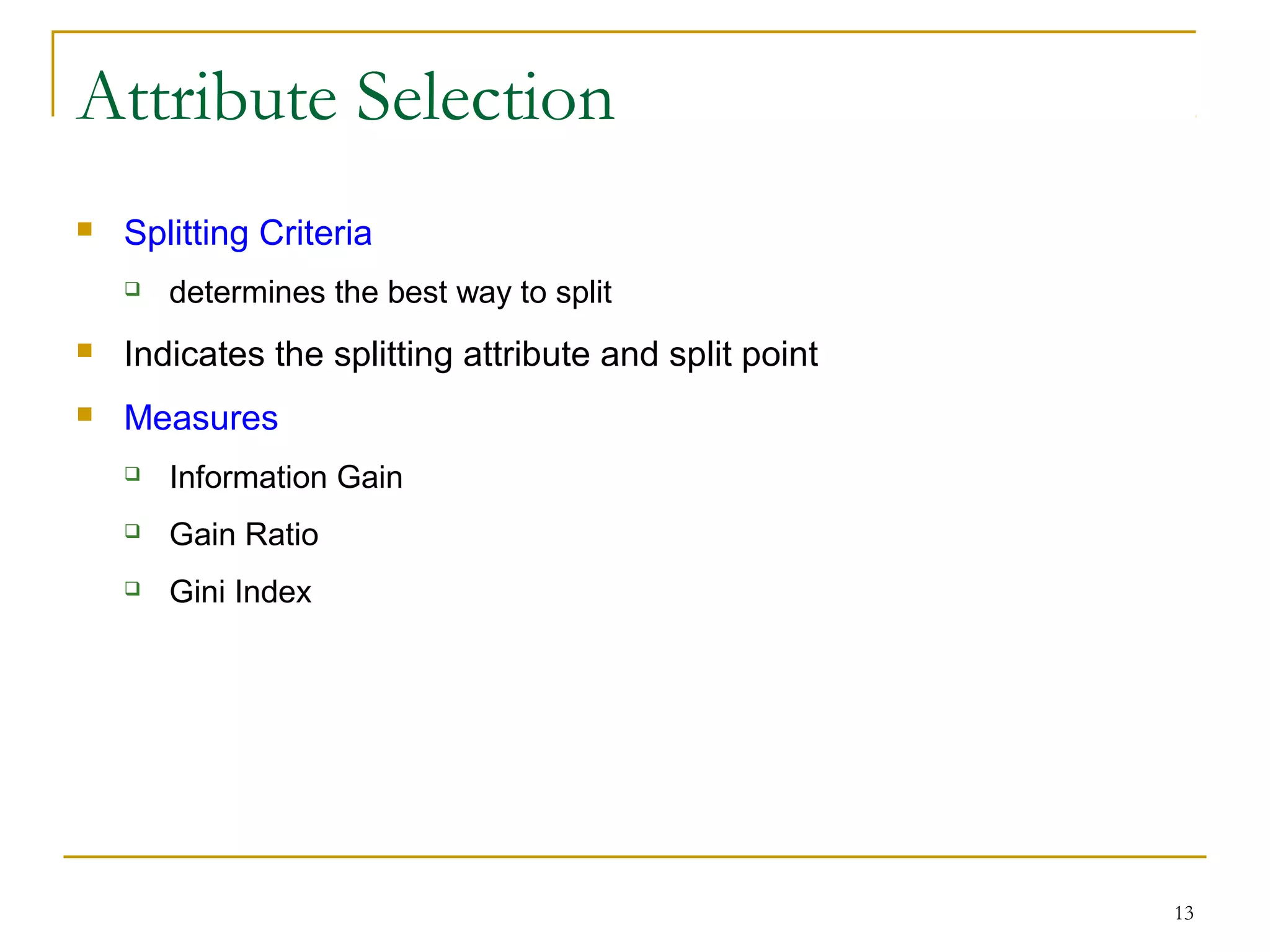 13
Attribute Selection
 Splitting Criteria
 determines the best way to split
 Indicates the splitting attribute and split point
 Measures
 Information Gain
 Gain Ratio
 Gini Index
 