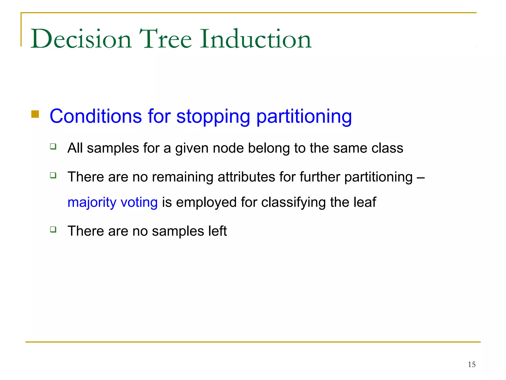 15
Decision Tree Induction
 Conditions for stopping partitioning
 All samples for a given node belong to the same class
 There are no remaining attributes for further partitioning –
majority voting is employed for classifying the leaf
 There are no samples left
 