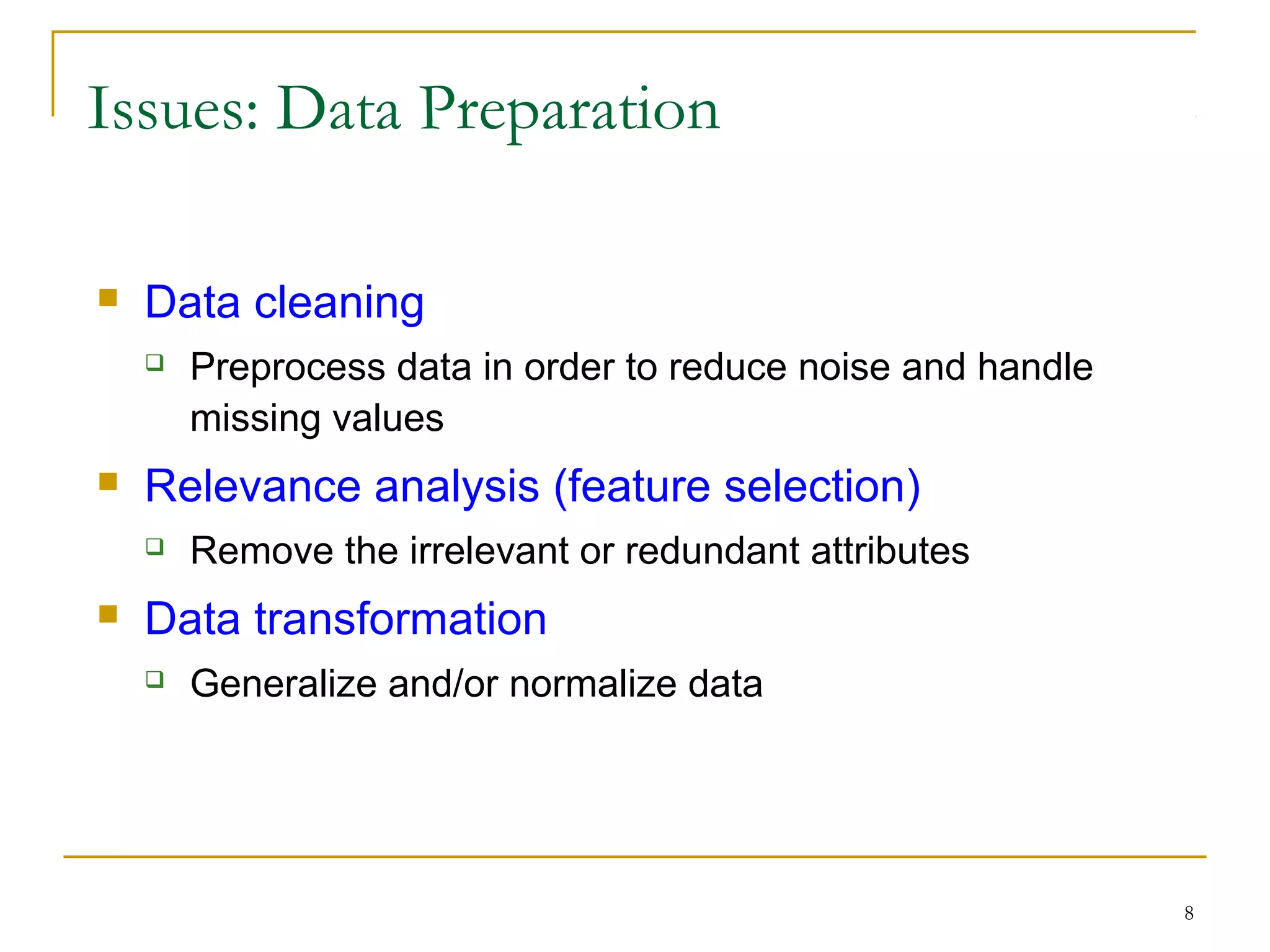 8
Issues: Data Preparation
 Data cleaning
 Preprocess data in order to reduce noise and handle
missing values
 Relevance analysis (feature selection)
 Remove the irrelevant or redundant attributes
 Data transformation
 Generalize and/or normalize data
 