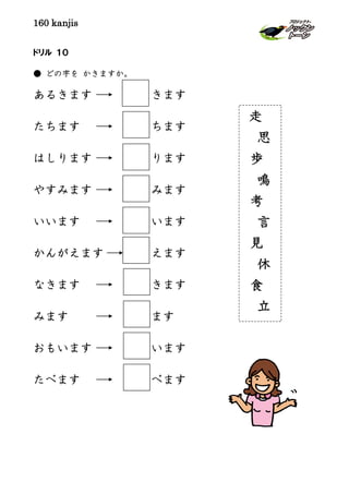 160 kanjis
ドリル １０
● どの字を かきますか。
あるきます きます
たちます ちます
はしります ります
やすみます みます
いいます います
かんがえます えます
なきます きます
みます ます
おもいます います
たべます べます
走
思
歩
鳴
考
言
見
休
食
立
 