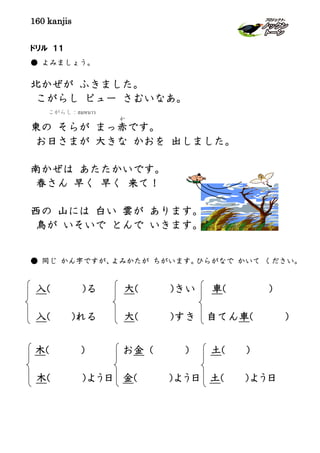 160 kanjis
ドリル １１
● よみましょう。
北かぜが ふきました。
こがらし ピュー さむいなあ。
東の そらが まっ赤
か
です。
お日さまが 大きな かおを 出しました。
南かぜは あたたかいです。
春さん 早く 早く 来て！
西の 山には 白い 雲が あります。
鳥が いそいで とんで いきます。
● 同じ かん字ですが、よみかたが ちがいます。ひらがなで かいて ください。
入( )る 大( )きい 車( )
入( )れる 大( )すき 自てん車( )
木( ) お金 ( ) 土( )
木( )よう日 金( )よう日 土( )よう日
こがらし：ลมหนาว
 