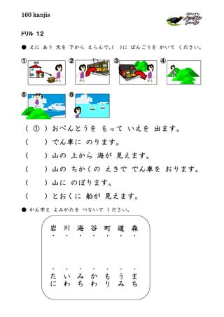 160 kanjis
ドリル １２
● えに あう 文を 下から えらんで、（ ）に ばんごうを かいて ください。
① ② ③ ④
⑤ ⑥
（ ① ）おべんとうを もって いえを 出ます。
（ ）でん車に のります。
（ ）山の 上から 海が 見えます。
（ ）山の ちかくの えきで でん車を おります。
（ ）山に のぼります。
（ ）とおくに 船が 見えます。
● かん字と よみかたを つないで ください。
森
・
・
ま
ち
道
・
・
う
み
町
・
・
も
り
谷
・
・
か
わ
海
・
・
み
ち
川
・
・
い
わ
岩
・
・
た
に
 